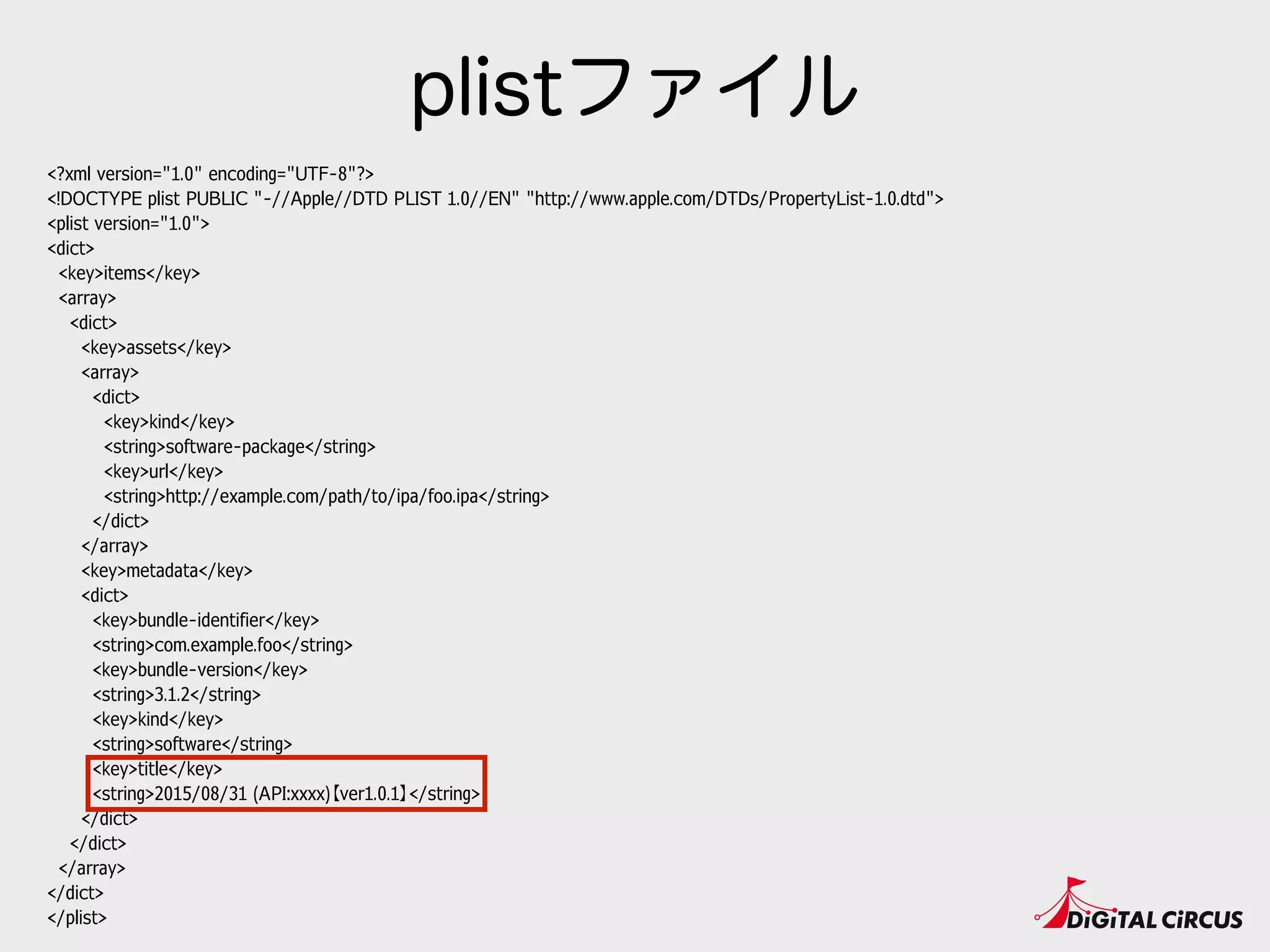 <?xml version="1.0" encoding="UTF-8"?>
<!DOCTYPE plist PUBLIC "-//Apple//DTD PLIST 1.0//EN" "http://www.apple.com/DTDs/PropertyList-1.0.dtd">
<plist version="1.0">
<dict>
<key>items</key>
<array>
<dict>
<key>assets</key>
<array>
<dict>
<key>kind</key>
<string>software-package</string>
<key>url</key>
<string>http://example.com/path/to/ipa/foo.ipa</string>
</dict>
</array>
<key>metadata</key>
<dict>
<key>bundle-identifier</key>
<string>com.example.foo</string>
<key>bundle-version</key>
<string>3.1.2</string>
<key>kind</key>
<string>software</string>
<key>title</key>
<string>2015/08/31 (API:xxxx)【ver1.0.1】</string>
</dict>
</dict>
</array>
</dict>
</plist>
plistファイル
 