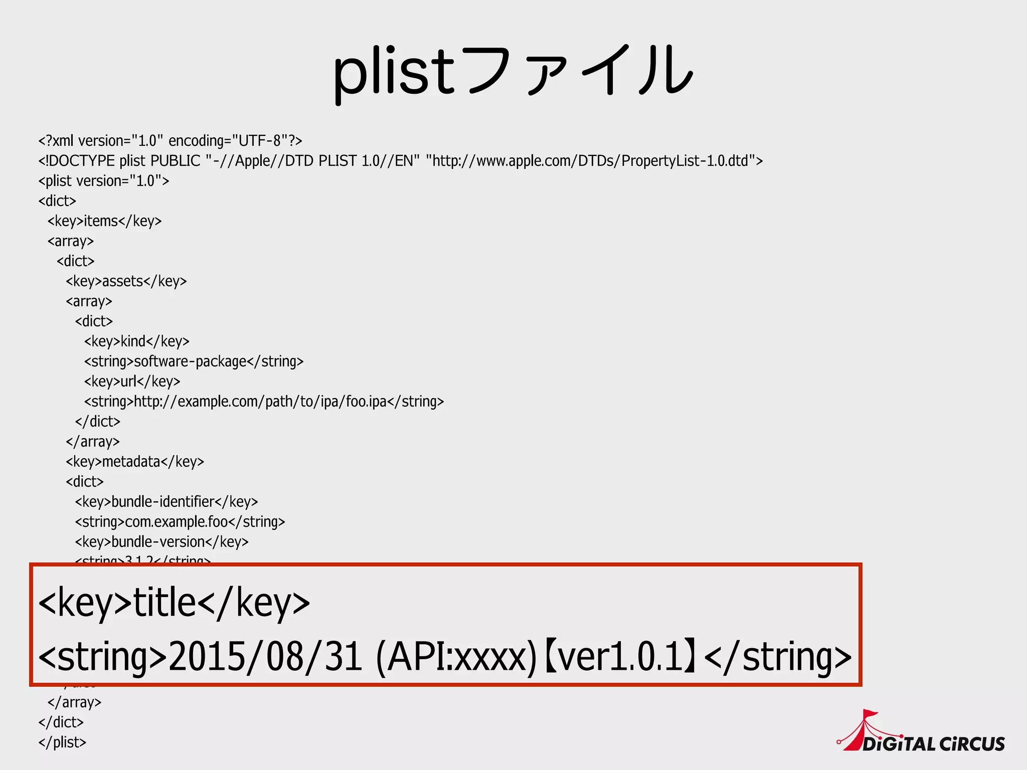 <?xml version="1.0" encoding="UTF-8"?>
<!DOCTYPE plist PUBLIC "-//Apple//DTD PLIST 1.0//EN" "http://www.apple.com/DTDs/PropertyList-1.0.dtd">
<plist version="1.0">
<dict>
<key>items</key>
<array>
<dict>
<key>assets</key>
<array>
<dict>
<key>kind</key>
<string>software-package</string>
<key>url</key>
<string>http://example.com/path/to/ipa/foo.ipa</string>
</dict>
</array>
<key>metadata</key>
<dict>
<key>bundle-identifier</key>
<string>com.example.foo</string>
<key>bundle-version</key>
<string>3.1.2</string>
<key>kind</key>
<string>software</string>
<key>title</key>
<string>2015/08/31 (API:xxxx)【ver1.0.1】</string>
</dict>
</dict>
</array>
</dict>
</plist>
plistファイル
<key>title</key>
<string>2015/08/31 (API:xxxx)【ver1.0.1】</string>
 