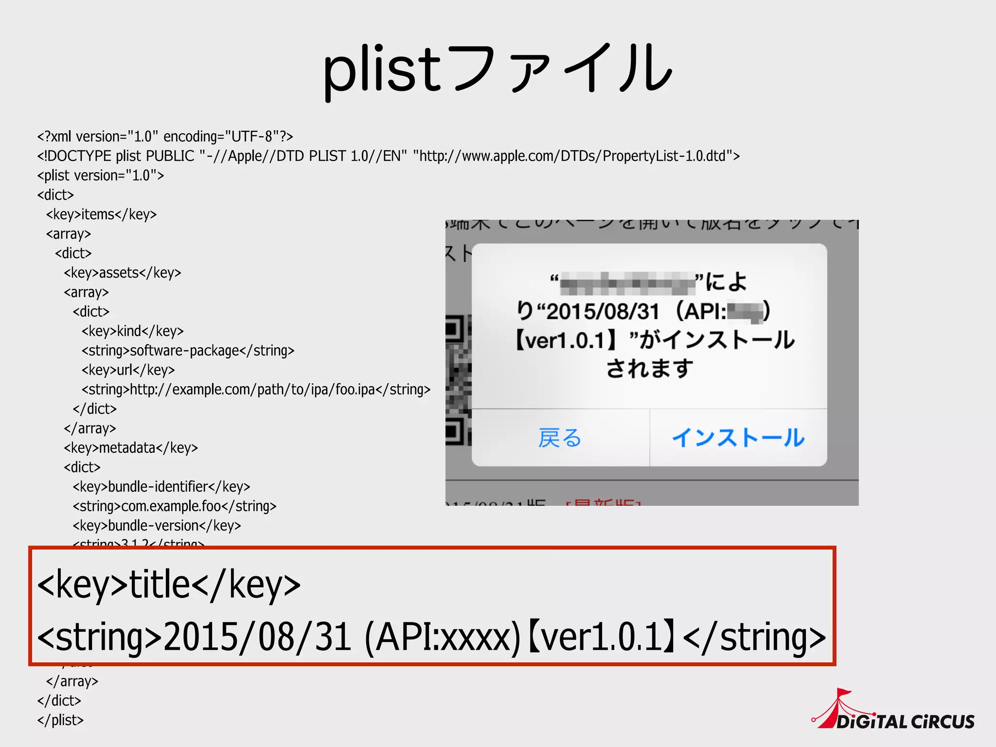 <?xml version="1.0" encoding="UTF-8"?>
<!DOCTYPE plist PUBLIC "-//Apple//DTD PLIST 1.0//EN" "http://www.apple.com/DTDs/PropertyList-1.0.dtd">
<plist version="1.0">
<dict>
<key>items</key>
<array>
<dict>
<key>assets</key>
<array>
<dict>
<key>kind</key>
<string>software-package</string>
<key>url</key>
<string>http://example.com/path/to/ipa/foo.ipa</string>
</dict>
</array>
<key>metadata</key>
<dict>
<key>bundle-identifier</key>
<string>com.example.foo</string>
<key>bundle-version</key>
<string>3.1.2</string>
<key>kind</key>
<string>software</string>
<key>title</key>
<string>2015/08/31 (API:xxxx)【ver1.0.1】</string>
</dict>
</dict>
</array>
</dict>
</plist>
plistファイル
<key>title</key>
<string>2015/08/31 (API:xxxx)【ver1.0.1】</string>
 