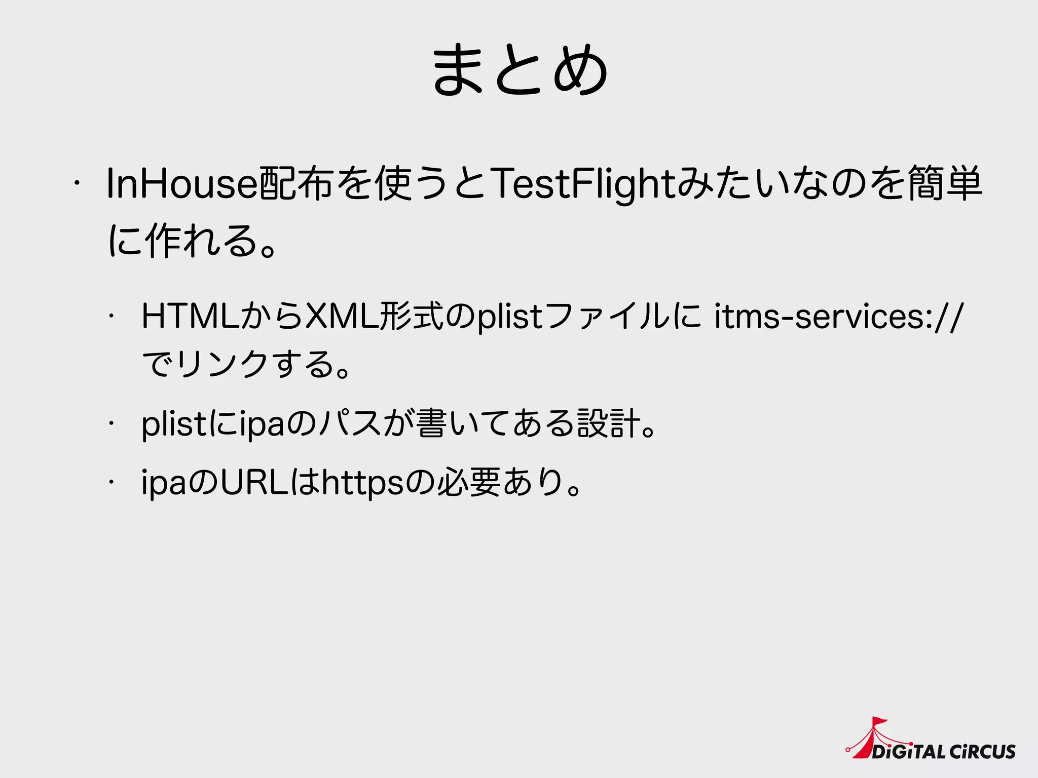まとめ
• InHouse配布を使うとTestFlightみたいなのを簡単
に作れる。
• HTMLからXML形式のplistファイルに itms-services://
でリンクする。  
• plistにipaのパスが書いてある設計。
• ipaのURLはhttpsの必要あり。
 