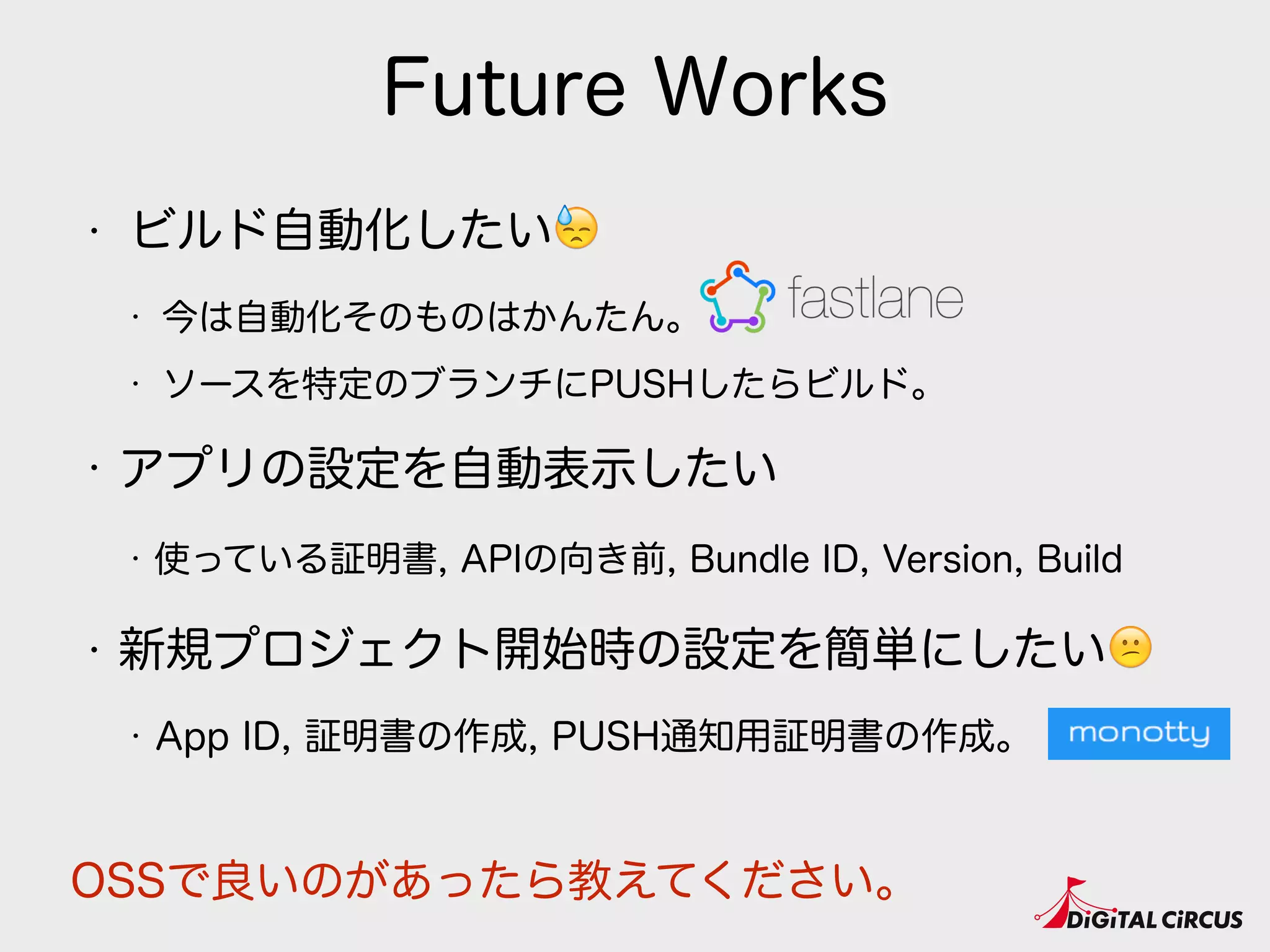 Future Works
• ビルド自動化したい😓
• 今は自動化そのものはかんたん。
• ソースを特定のブランチにPUSHしたらビルド。
• アプリの設定を自動表示したい
• 使っている証明書, APIの向き前, Bundle ID, Version, Build
• 新規プロジェクト開始時の設定を簡単にしたい😕
• App ID, 証明書の作成, PUSH通知用証明書の作成。
OSSで良いのがあったら教えてください。
 