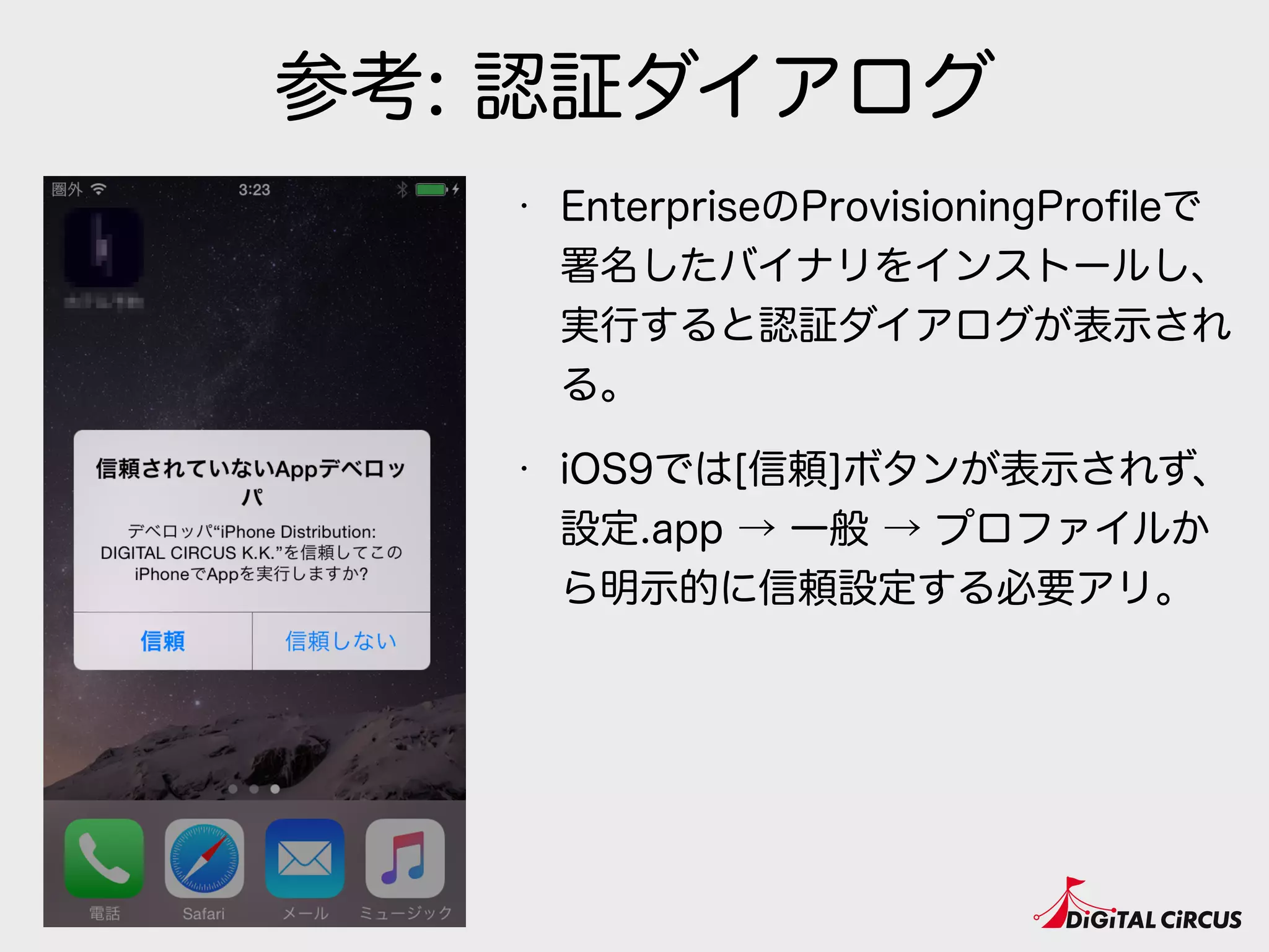 参考: 認証ダイアログ
• EnterpriseのProvisioningProﬁleで
署名したバイナリをインストールし、
実行すると認証ダイアログが表示され
る。
• iOS9では[信頼]ボタンが表示されず、
設定.app → 一般 → プロファイルか
ら明示的に信頼設定する必要アリ。
 