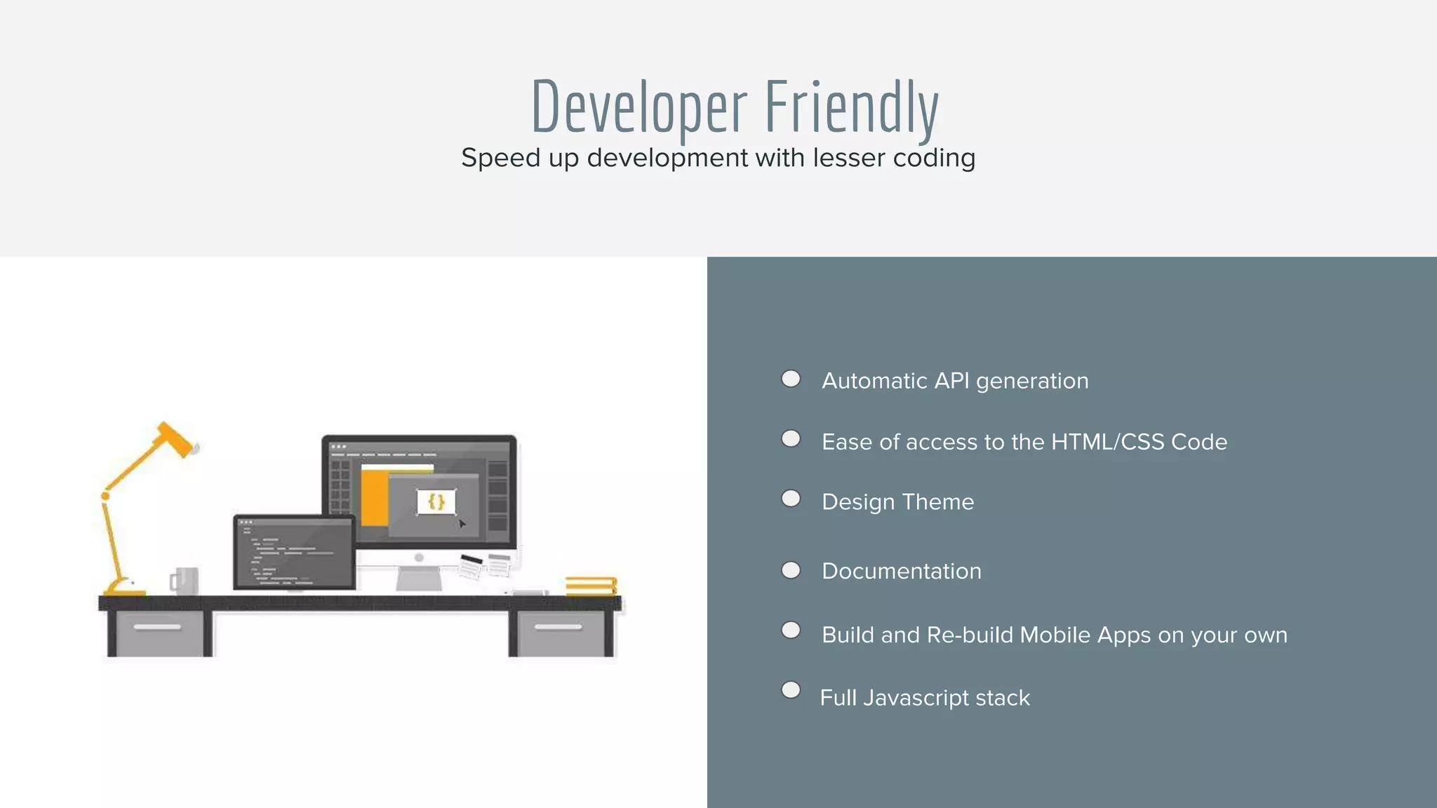 Developer Friendly
Automatic API generation
Ease of access to the HTML/CSS Code
Design Theme
Documentation
Build and Re-build Mobile Apps on your own
Full Javascript stack
Speed up development with lesser coding
 