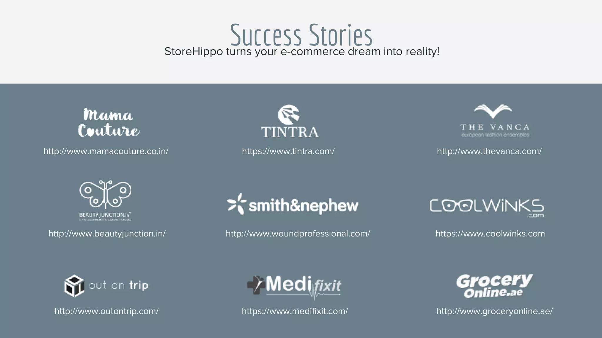Success StoriesStoreHippo turns your e-commerce dream into reality!
https://www.coolwinks.com
http://www.outontrip.com/ https://www.medifixit.com/ http://www.groceryonline.ae/
http://www.beautyjunction.in/ http://www.woundprofessional.com/
https://www.tintra.com/ http://www.thevanca.com/http://www.mamacouture.co.in/
 