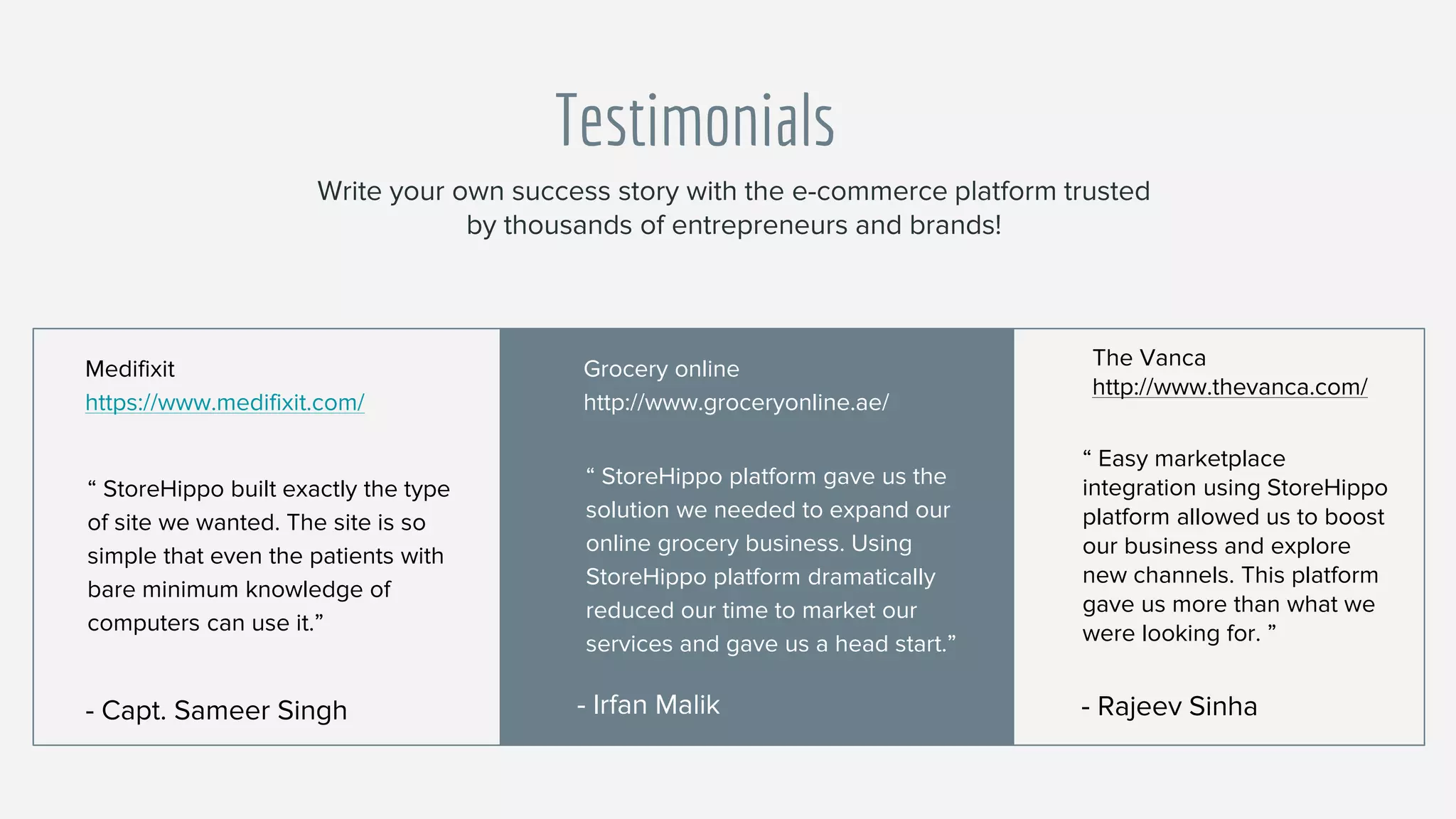 Testimonials
“ StoreHippo built exactly the type
of site we wanted. The site is so
simple that even the patients with
bare minimum knowledge of
computers can use it.”
Medifixit
https://www.medifixit.com/
- Capt. Sameer Singh
“ StoreHippo platform gave us the
solution we needed to expand our
online grocery business. Using
StoreHippo platform dramatically
reduced our time to market our
services and gave us a head start.”
Grocery online
http://www.groceryonline.ae/
- Irfan Malik
Write your own success story with the e-commerce platform trusted
by thousands of entrepreneurs and brands!
“ Easy marketplace
integration using StoreHippo
platform allowed us to boost
our business and explore
new channels. This platform
gave us more than what we
were looking for. ”
The Vanca
http://www.thevanca.com/
- Rajeev Sinha
 