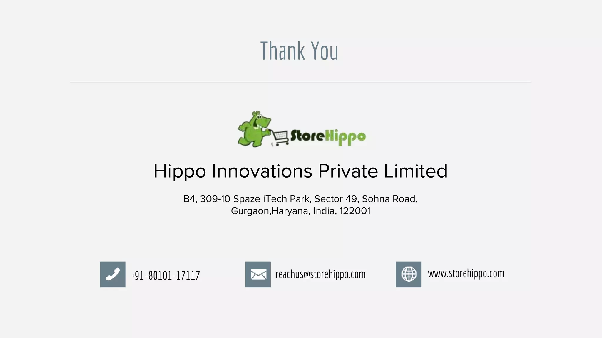 Hippo Innovations Private Limited
B4, 309-10 Spaze iTech Park, Sector 49, Sohna Road,
Gurgaon,Haryana, India, 122001
+91-80101-17117 reachus@storehippo.com www.storehippo.com
Thank You
 