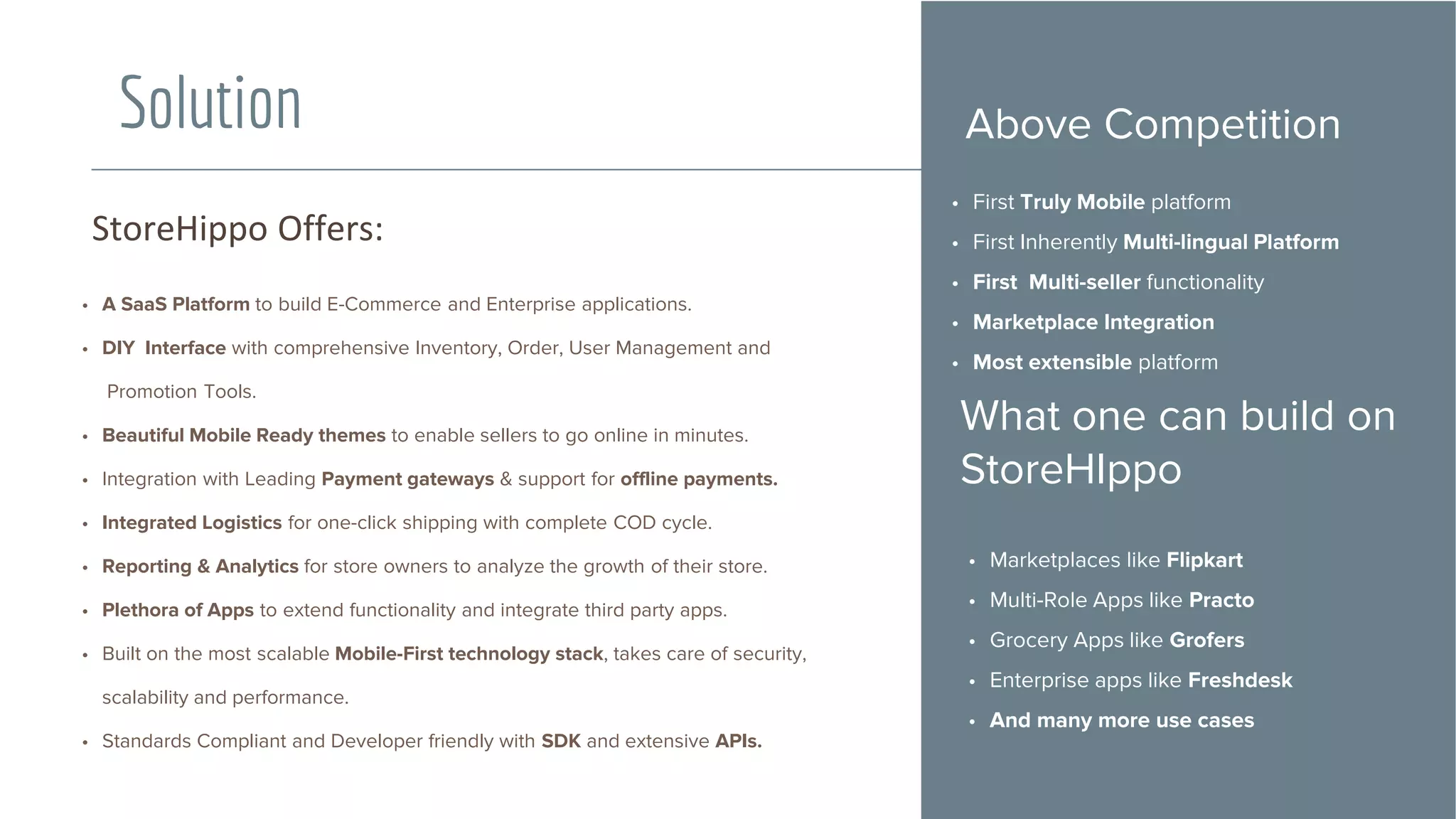 • A SaaS Platform to build E-Commerce and Enterprise applications.
• DIY Interface with comprehensive Inventory, Order, User Management and
Promotion Tools.
• Beautiful Mobile Ready themes to enable sellers to go online in minutes.
• Integration with Leading Payment gateways & support for offline payments.
• Integrated Logistics for one-click shipping with complete COD cycle.
• Reporting & Analytics for store owners to analyze the growth of their store.
• Plethora of Apps to extend functionality and integrate third party apps.
• Built on the most scalable Mobile-First technology stack, takes care of security,
scalability and performance.
• Standards Compliant and Developer friendly with SDK and extensive APIs.
StoreHippo Offers:
Solution
• First Truly Mobile platform
• First Inherently Multi-lingual Platform
• First Multi-seller functionality
• Marketplace Integration
• Most extensible platform
What one can build on
StoreHIppo
• Marketplaces like Flipkart
• Multi-Role Apps like Practo
• Grocery Apps like Grofers
• Enterprise apps like Freshdesk
• And many more use cases
Above Competition
 