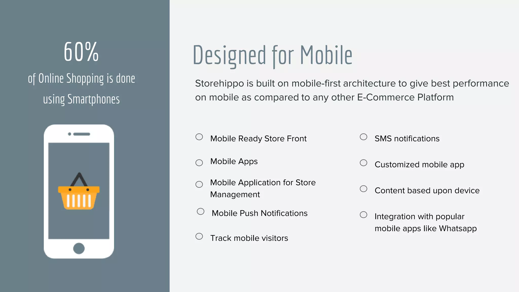 Designed for Mobile
Mobile Ready Store Front
Mobile Apps
SMS notifications
Mobile Push Notifications
Customized mobile app
Content based upon device
Integration with popular
mobile apps like Whatsapp
Track mobile visitors
60%
of Online Shopping is done
using Smartphones
Mobile Application for Store
Management
Storehippo is built on mobile-first architecture to give best performance
on mobile as compared to any other E-Commerce Platform
 
