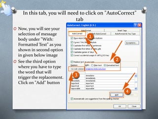 In this tab, you will need to click on "AutoCorrect" 
tab 
O Now, you will see your 
selection of message 
body under "With: 
Formatted Text" as you 
shown in second option 
in given below image 
O See the third option 
where you have to type 
the word that will 
trigger the replacement. 
Click on "Add" button 
 