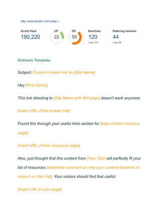 Outreach Template:
Subject: Found a broken link on [Site Name]
Hey [First Name],
This link directing to [Site Name with 404 page] doesn’t work anymore:
[insert URL of the broken link]
Found this through your useful links section for [topic of their resource
page]:
[insert URL of their resources page]
Also, just thought that this content from [Your Site] will perfectly fit your
list of resources [additional comment on why your content deserves to
make it on their list]. Your visitors should find that useful:
[insert URL to your page]
 