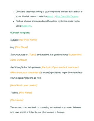 • Check the sites/blogs linking to your competitors’ content that’s similar to
yours. Use link research tools like Ahrefs or Moz Open Site Explorer.
• Find out who are sharing and amplifying their content on social media
using BuzzSumo.
Outreach Template:
Subject: Hey [First Name]!
Hey [First Name],
Saw your post on [Topic], and noticed that you’ve shared [competitors’
name and topic].
Just thought that this piece on [the topic of your content, and how it
differs from your competitor’s] I recently published might be valuable to
your readers/followers as well.
[insert link to your content]
Thanks, [First Name]!
[Your Name]
The approach can also work on promoting your content to your own followers
who have shared or linked to your other content in the past.
 