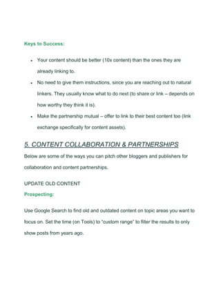 Keys to Success:
• Your content should be better (10x content) than the ones they are
already linking to.
• No need to give them instructions, since you are reaching out to natural
linkers. They usually know what to do next (to share or link – depends on
how worthy they think it is).
• Make the partnership mutual – offer to link to their best content too (link
exchange specifically for content assets).
5. CONTENT COLLABORATION & PARTNERSHIPS
Below are some of the ways you can pitch other bloggers and publishers for
collaboration and content partnerships.
UPDATE OLD CONTENT
Prospecting:
Use Google Search to find old and outdated content on topic areas you want to
focus on. Set the time (on Tools) to “custom range” to filter the results to only
show posts from years ago.
 