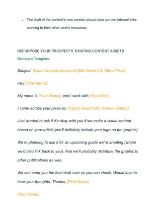 • The draft of the content’s new version should also contain internal links
pointing to their other useful resources.
REPURPOSE YOUR PROSPECTS’ EXISTING CONTENT ASSETS
Outreach Template:
Subject: Visual Content version of [Site Name’s & Title of Post]
Hey [First Name],
My name is [Your Name], and I work with [Your Site].
I came across your piece on [Topic]: [insert URL to their content]
Just wanted to ask if it’s okay with you if we make a visual content
based on your article (we’ll definitely include your logo on the graphic).
We’re planning to use it for an upcoming guide we’re creating (where
we’d also link back to you). And we’ll probably distribute the graphic to
other publications as well.
We can send you the final draft over so you can check. Would love to
hear your thoughts. Thanks, [First Name].
[Your Name]
 