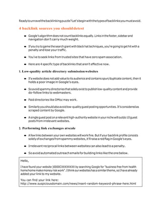 Hello,
I have found your website )0000CXXXXXXXX by searching Google for "business free from health
homehomemakemoneyriskwork".Ithinkourwebsiteshasasimilartheme,soIhavealready
added your link to my website.
You can find your link here:
http://www.suspiciousdomain.com/news/insert-random-keyword-phrase-here.html
Readytounravelthebacklinkingpuzzle?Let’sbeginwiththetypesofbacklinksyoumustavoid.
4 backlink sources you shoulddetest
● Google’salgorithmdoesnotcountbacklinksequally.Linksinthefooter,sidebarand
navigation don’t carry much weight.
● Ifyoutrytogamethesearchgiantwithblackhattechniques,you’regoingtogethitwitha
penalty and lose your traffic.
● You’ve to seek links from trusted sites that have zero spam association.
● Here are 4 specific type of backlinks that aren’t effective now.
1. Low-quality article directory submissionwebsites
● Ifawebsitedoesnotaddvaluetoitsaudienceandcontainsspun/duplicatecontent,thenit
holds a poor image in Google’s eyes.
● Soavoidspammydirectoriesthatsolelyexisttopublishlow-qualitycontentandprovide
do-follow links to webmasters.
● Paid directories like DMoz may work.
● Similarlyyoushouldalsoavoidlow-qualityguestpostingopportunities.It’sconsideredas
scraped content by Google.
● Asingleguestpostonarelevanthigh-authoritywebsiteinyournichewilloutdo10guest
posts from irrelevant websites.
2. Performing link exchanges atscale
● Afewlinksbetweenyourownwebsiteswillworkfine.Butifyourbacklinkprofileconsists
solelyofexchangesfromspammywebsites,it’llraisearedflaginGoogle’seyes.
● Irrelevantreciprocallinksbetweenwebsitescanalsoleadtoapenalty.
● Soavoidautomatedoutreachemailsforbuildinglinksliketheonebelow.
 