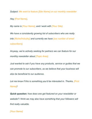 Subject: We want to feature [Site Name] on our monthly newsletter
Hey [First Name],
My name is [Your Name], and I work with [Your Site].
We have a consistently growing list of subscribers who are really
into [Niche/Industry] and currently we have [xxx number of email
subscribers].
Anyway, we’re actively seeking for partners we can feature for our
monthly newsletter about [Topic Area].
Just wanted to ask if you have any products, service or guides that we
can promote to our subscribers, as we believe that your business will
also be beneficial to our audience.
Let me know if this is something you’d be interested in. Thanks, [First
Name]!
Quick question: how does one get featured on your newsletter or
website? I think we may also have something that your followers will
find really valuable.
[Your Name]
 