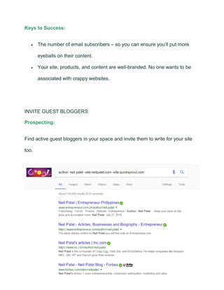 Keys to Success:
• The number of email subscribers – so you can ensure you’ll put more
eyeballs on their content.
• Your site, products, and content are well-branded. No one wants to be
associated with crappy websites.
INVITE GUEST BLOGGERS
Prospecting:
Find active guest bloggers in your space and invite them to write for your site
too.
 