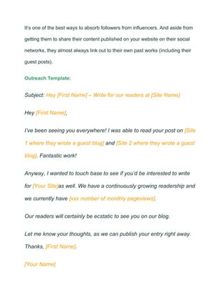It’s one of the best ways to absorb followers from influencers. And aside from
getting them to share their content published on your website on their social
networks, they almost always link out to their own past works (including their
guest posts).
Outreach Template:
Subject: Hey [First Name] – Write for our readers at [Site Name]
Hey [First Name],
I’ve been seeing you everywhere! I was able to read your post on [Site
1 where they wrote a guest blog] and [Site 2 where they wrote a guest
blog]. Fantastic work!
Anyway, I wanted to touch base to see if you’d be interested to write
for [Your Site]as well. We have a continuously growing readership and
we currently have [xxx number of monthly pageviews].
Our readers will certainly be ecstatic to see you on our blog.
Let me know your thoughts, as we can publish your entry right away.
Thanks, [First Name].
[Your Name]
 