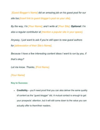 [Guest Blogger’s Name] did an amazing job on his guest post for our
site too:[insert link to guest blogger’s post on your site].
By the way, I’m [Your Name], and I write at [Your Site]. Optional: I’m
also a regular contributor at [mention a popular site in your space].
Anyway, I just want to ask if you’re still open to new guest authors
for [abbreviation of their Site’s Name].
Because I have a few interesting content ideas I want to run by you, if
that’s okay?
Let me know. Thanks, [First Name].
[Your Name]
Key to Success:
• Credibility – you’ll need proof that you can also deliver the same quality
of content as the “guest blogger” did. A mutual contact is enough to get
your prospects’ attention, but it will still come down to the value you can
actually offer to them/their readers.
 