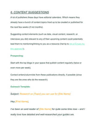 6. CONTENT SUGGESTIONS
A lot of publishers these days have editorial calendars. Which means they
already have a bunch of content topics lined up to be created or published for
the next few weeks (if not months).
Suggesting content elements (such as data, visual content, research, or
interviews you did) relevant to any of their upcoming content could potentially
lead them to mentioning/linking to you as a resource (hat tip to Art of Emails for
this approach).
Prospecting:
Start with the top blogs in your space that publish content regularly (twice or
even more per week).
Contact writers/columnists from these publications directly, if possible (since
they are the ones who do the research).
Outreach Template:
Subject: Research on [Topic] you can use for [Site Name]
Hey [First Name],
I’ve been an avid reader of [Site Name] for quite some time now – and I
really love how detailed and well-researched your guides are.
 