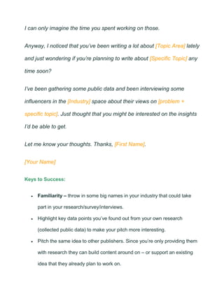 I can only imagine the time you spent working on those.
Anyway, I noticed that you’ve been writing a lot about [Topic Area] lately
and just wondering if you’re planning to write about [Specific Topic] any
time soon?
I’ve been gathering some public data and been interviewing some
influencers in the [Industry] space about their views on [problem +
specific topic]. Just thought that you might be interested on the insights
I’d be able to get.
Let me know your thoughts. Thanks, [First Name].
[Your Name]
Keys to Success:
• Familiarity – throw in some big names in your industry that could take
part in your research/survey/interviews.
• Highlight key data points you’ve found out from your own research
(collected public data) to make your pitch more interesting.
• Pitch the same idea to other publishers. Since you’re only providing them
with research they can build content around on – or support an existing
idea that they already plan to work on.
 