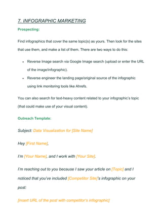 7. INFOGRAPHIC MARKETING
Prospecting:
Find infographics that cover the same topic(s) as yours. Then look for the sites
that use them, and make a list of them. There are two ways to do this:
• Reverse Image search via Google Image search (upload or enter the URL
of the image/infographic).
• Reverse engineer the landing page/original source of the infographic
using link monitoring tools like Ahrefs.
You can also search for text-heavy content related to your infographic’s topic
(that could make use of your visual content).
Outreach Template:
Subject: Data Visualization for [Site Name]
Hey [First Name],
I’m [Your Name], and I work with [Your Site].
I’m reaching out to you because I saw your article on [Topic] and I
noticed that you’ve included [Competitor Site]’s infographic on your
post:
[insert URL of the post with competitor’s infographic]
 