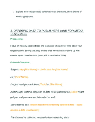 • Explore more image-based content such as checklists, cheat sheets or
kinetic typography.
8. OFFERING DATA TO PUBLISHERS (AND FOR MEDIA
COVERAGE)
Prospecting:
Focus on industry-specific blogs and journalists who actively write about your
target industry. Seeing that they are the ones who can easily come up with
content topics based on data (even with a small set of data).
Outreach Template:
Subject: Hey [First Name] – Useful data for [Site Name]
Hey [First Name],
I’ve just read your article on [Topic] at [Site Name].
Just thought that this collection of data we’ve gathered on [Topic] might
get you and your readers interested as well:
See attached doc. [attach document containing collected data – could
also be a data visualization]
The data we’ve collected revealed a few interesting stats:
 