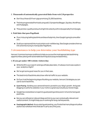 3. Thousands of automatically generated links from web 2.0 properties
● Don’t buy those $5 Fiverr gigs promising 25,000 backlinks.
● Thelinksaregeneratedfromtoolsusingweb2.0propertiesBlogger,Squidoo,WordPress
and Hubpages.
● Theyarelow-qualityandsuchahighlinkvelocitywillinviteapenaltyfromGoogle.
4. Paid links that pass PageRank
● Ifyou’rebuying/sellingbacklinksandleavefootprints,thenGoogle’sgoingtocomeafter
you.
● Soallyoursponsoredlinksmustcontainarel=nofollowtag.ElseGoogleconsidersthemas
link schemes trying to manipulate PageRank.
3 circumstances to help you determine your backlinking type
Hereare3commonbusinessconditionstohelpyoupursuethemostappropriatebacklinking
opportunities(alongwithactionabletechniquestoacquirebacklinks).
1. If you get under 100 website visitors/day
● Whiletheliftinyoursearchrankingswilltakeplacelater,it’salwaysnicetoseeaspikein
your analytics.Right?
● We’ve got some good news for you in that case.
● The best kind of backlinks also draw referral traffic to your website.
● Soifyou’reatthebeginningstageofbuildingyourwebsite,hereare3strategiesyoucan
use to score backlinks.
● Guest Posting – Building your personal brand is pivotal to your blog’s growth. And guest
blogging on authority websites in your niche is a great way to buildyour brand image.
● Googlehascrackeddownonspammyguestpostingandkeyword-richanchortextguest
post links.
● Butyou canstillpost on relevantblogsand linktoyourown contextually relevantand
usefulcontent.Itmighthelpyouinrankingforlong-tailkeywords.
● GuestographicMethod–Asyoustartguestposting,you’llnotethatmanyblogsonlyallow
author bio nofollow links that don’t carry any link juice.
 