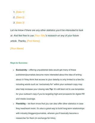 1. [Data 1]
2. [Data 2]
3. [Data 3]
Let me know if there are any other statistics you’d be interested to look
at. And feel free to use [Your Site]’s research on any of your future
article. Thanks, [First Name].
[Your Name]
Keys to Success:
• Exclusivity – offering unpublished data would get many of these
publishers/journalists become more interested about the idea of writing
about it if they think that access to your data/tip is only limited to a few.So
including words such as “exclusively for” within your outreach copy may
also help increase your closing rate.Tip: It’s still best not to use templates
for your outreach copy if you’re targeting high-end prospects for digital PR
and media coverage.
• Flexibility – let them know that you can also offer other statistics in case
they need/want more. It’s also a great way to build long-term relationships
with industry bloggers/journalists, wherein you’ll basically become a
researcher for them (in exchange for links).
 