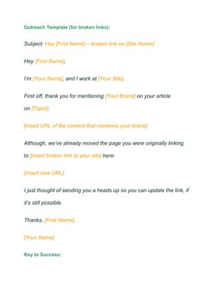 Outreach Template (for broken links):
Subject: Hey [First Name] – broken link on [Site Name]
Hey [First Name],
I’m [Your Name], and I work at [Your Site].
First off, thank you for mentioning [Your Brand] on your article
on [Topic]:
[insert URL of the content that mentions your brand]
Although, we’ve already moved the page you were originally linking
to [insert broken link to your site] here:
[insert new URL]
I just thought of sending you a heads up so you can update the link, if
it’s still possible.
Thanks, [First Name].
[Your Name]
Key to Success:
 