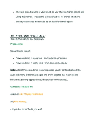 • They are already aware of your brand, so you’ll have a higher closing rate
using this method. Though the tactic works best for brands who have
already established themselves as an authority in their space.
10. .EDU LINK OUTREACH
.EDU RESOURCE LINK BUILDING
Prospecting:
Using Google Search:
• “keyword/topic” + resources + inurl:.edu/.ac.uk/.edu.au
• “keyword/topic” + useful links + inurl.edu/.ac.uk/.edu.au
Note: A lot of these academic resources pages usually contain broken links,
given that many of them have aged and aren’t updated that much (so the
broken link building approach would work well on this aspect).
Outreach Template #1:
Subject: RE: [Topic] Resources
Hi [First Name],
I hope this email finds you well.
 