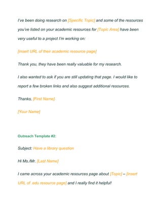 I’ve been doing research on [Specific Topic] and some of the resources
you’ve listed on your academic resources for [Topic Area] have been
very useful to a project I’m working on:
[insert URL of their academic resource page]
Thank you, they have been really valuable for my research.
I also wanted to ask if you are still updating that page. I would like to
report a few broken links and also suggest additional resources.
Thanks, [First Name]
[Your Name]
Outreach Template #2:
Subject: Have a library question
Hi Ms./Mr. [Last Name]
I came across your academic resources page about [Topic] – [insert
URL of .edu resource page] and I really find it helpful!
 