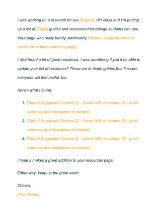 I was working on a research for our [Subject] 101 class and I’m putting
up a list of [Topic] guides and resources that college students can use.
Your page was really handy, particularly [mention a specific content
section from their resources page].
I also found a lot of good resources; I was wondering if you’d be able to
update your list of resources? These are in-depth guides that I’m sure
everyone will find useful, too.
Here’s what I found:
1. [Title of Suggested Content 1] – [insert URL of content 1] – [brief
summary and description of content]
2. [Title of Suggested Content 2] – [insert URL of content 2] – [brief
summary and description of content]
3. [Title of Suggested Content 3] – [insert URL of content 3] – [brief
summary and description of content]
I hope it makes a great addition to your resources page.
Either way, keep up the great work!
Cheers,
[Your Name]
 