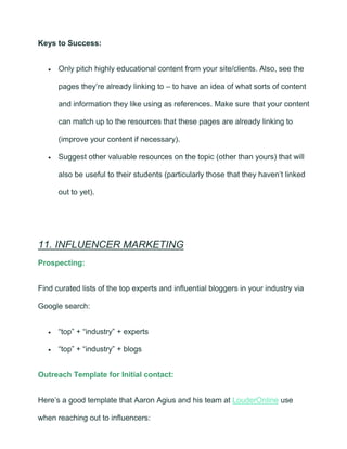 Keys to Success:
• Only pitch highly educational content from your site/clients. Also, see the
pages they’re already linking to – to have an idea of what sorts of content
and information they like using as references. Make sure that your content
can match up to the resources that these pages are already linking to
(improve your content if necessary).
• Suggest other valuable resources on the topic (other than yours) that will
also be useful to their students (particularly those that they haven’t linked
out to yet).
11. INFLUENCER MARKETING
Prospecting:
Find curated lists of the top experts and influential bloggers in your industry via
Google search:
• “top” + “industry” + experts
• “top” + “industry” + blogs
Outreach Template for Initial contact:
Here’s a good template that Aaron Agius and his team at LouderOnline use
when reaching out to influencers:
 