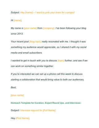 Subject: Hey [name] – I want to pick your brain for a project
Hi [name],
My name is [your name] from [company]. I’ve been following your blog
since 2013.
Your recent post [blog topic] really resonated with me. I thought it was
something my audience would appreciate, so I shared it with my social
media and email subscribers.
I wanted to get in touch with you to discuss [topic] further, and see if we
can work on something similar together.
If you’re interested we can set up a phone call this week to discuss
starting a collaboration that would bring value to both our audiences.
Best,
[your name]
Outreach Template for Curation, Expert Round Ups, and Interviews:
Subject: Interview request for [Full Name]
Hey [First Name],
 