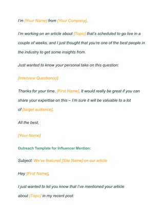 I’m [Your Name] from [Your Company].
I’m working on an article about [Topic] that’s scheduled to go live in a
couple of weeks, and I just thought that you’re one of the best people in
the industry to get some insights from.
Just wanted to know your personal take on this question:
[Interview Question(s)]
Thanks for your time, [First Name]. It would really be great if you can
share your expertise on this – I’m sure it will be valuable to a lot
of [target audience].
All the best,
[Your Name]
Outreach Template for Influencer Mention:
Subject: We’ve featured [Site Name] on our article
Hey [First Name],
I just wanted to let you know that I’ve mentioned your article
about [Topic] in my recent post:
 