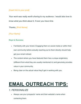 [insert link to your post]
Your work was really worth sharing to my audience. I would also love to
know what you think about it, if ever you have time.
Thanks, [First Name]
[Your Name]
Keys to Success:
• Familiarity with your brand. Engaging them on social media or within their
own community before actually reaching out to them directly should help
get your email noticed.
• The content where you have featured them has a unique angle/story
(different from what they are usually mentioned in) and genuinely provides
value in your community.
• Being clear on the actual value they’ll get in working with you.
EMAIL OUTREACH TIPS:
1. PERSONALIZE
• Always use your prospects’ name and their website’s name when
contacting them.
 