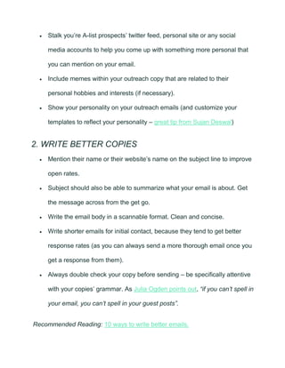 • Stalk you’re A-list prospects’ twitter feed, personal site or any social
media accounts to help you come up with something more personal that
you can mention on your email.
• Include memes within your outreach copy that are related to their
personal hobbies and interests (if necessary).
• Show your personality on your outreach emails (and customize your
templates to reflect your personality – great tip from Sujan Deswal)
2. WRITE BETTER COPIES
• Mention their name or their website’s name on the subject line to improve
open rates.
• Subject should also be able to summarize what your email is about. Get
the message across from the get go.
• Write the email body in a scannable format. Clean and concise.
• Write shorter emails for initial contact, because they tend to get better
response rates (as you can always send a more thorough email once you
get a response from them).
• Always double check your copy before sending – be specifically attentive
with your copies’ grammar. As Julia Ogden points out, “if you can’t spell in
your email, you can’t spell in your guest posts”.
Recommended Reading: 10 ways to write better emails.
 