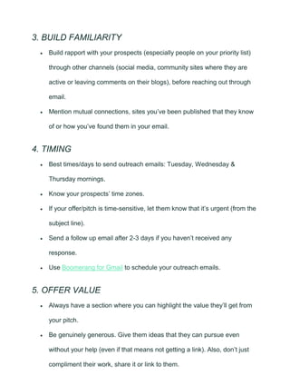 3. BUILD FAMILIARITY
• Build rapport with your prospects (especially people on your priority list)
through other channels (social media, community sites where they are
active or leaving comments on their blogs), before reaching out through
email.
• Mention mutual connections, sites you’ve been published that they know
of or how you’ve found them in your email.
4. TIMING
• Best times/days to send outreach emails: Tuesday, Wednesday &
Thursday mornings.
• Know your prospects’ time zones.
• If your offer/pitch is time-sensitive, let them know that it’s urgent (from the
subject line).
• Send a follow up email after 2-3 days if you haven’t received any
response.
• Use Boomerang for Gmail to schedule your outreach emails.
5. OFFER VALUE
• Always have a section where you can highlight the value they’ll get from
your pitch.
• Be genuinely generous. Give them ideas that they can pursue even
without your help (even if that means not getting a link). Also, don’t just
compliment their work, share it or link to them.
 