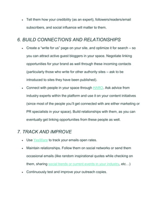 • Tell them how your credibility (as an expert), followers/readers/email
subscribers, and social influence will matter to them.
6. BUILD CONNECTIONS AND RELATIONSHIPS
• Create a “write for us” page on your site, and optimize it for search – so
you can attract active guest bloggers in your space. Negotiate linking
opportunities for your brand as well through these incoming contacts
(particularly those who write for other authority sites – ask to be
introduced to sites they have been published).
• Connect with people in your space through HARO. Ask advice from
industry experts within the platform and use it on your content initiatives
(since most of the people you’ll get connected with are either marketing or
PR specialists in your space). Build relationships with them, as you can
eventually get linking opportunities from these people as well.
7. TRACK AND IMPROVE
• Use YesWare to track your emails open rates.
• Maintain relationships. Follow them on social networks or send them
occasional emails (like random inspirational quotes while checking on
them, sharing social trends or current events in your industry, etc…)
• Continuously test and improve your outreach copies.
 