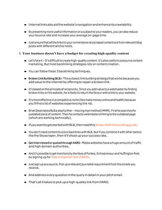 ● Internallinksalsoaidthewebsite’snavigationandenhanceitscrawlability.
● Bypresentingmoreusefulinformationonasubjecttoyourreaders,youcanalsoreduce
your bounce rate and increase your average on-page time.
● Justensurethatallthelinkstoyourcornerstoneskyscrapedcontentarefromrelevantblog
posts with different anchor texts.
3. Your business doesn’t have a budget for creating high-quality content
● Let’sfaceit–It’sdifficulttocreatehigh-qualitycontent.It’salsocostlytooutsourcecontent
marketing. But most backlinking strategies rely on content creation.
● You can follow these 3 backlinking techniques.
● BrokenLinkBuilding(BLB)–Thisaclassiclinkbuildingstrategythatworksbecauseyou
addvalue to the internet by offering to repair abroken link.
● It’sbasedontheprincipleofreciprocity.Sinceyouaddvaluetoawebmasterbyfinding
broken links on hiswebsite, he islikelyto return thefavourwitha linkto yourwebsite.
● It’smoreeffectiveinacompetitiveniche(likemakemoneyonlineandhealth)because
you’ll find a lot of websites experiencing link rot.
● BrianDeantakesBLBastepfurther–movingmanmethod(MMM).Firsthesearchesfor
outdatedpieceofcontent.Thenhecontactswebmasterslinkingtotheoutdatedpage
(which are working technically).
● IfyouwanttogetstartedwithBLB,thenreadthisbrokenbeltlinkbuildingguide.
● You don’t need content to score backlinks withBLB.But if you combine it withother tactics
like the Skyscraper, then it’ll shoot upyour success rate.
● Getinterviewed or quotedthrough HARO – Mediawebsiteshave ahuge amountoftraffic
and high domain authorities.
● Andit’spossibletogetmentionsbythelikesofForbes,EntrepreneurandHuffingtonPost
by signing up for Help A Reporter Out (HARO).
● Justsignupasasource.Pickuparelevantjournalistrequirementfromtheemailsyou
receive.
● Andaddresseveryquestion inthequeryindetailinyourpitchemail.
● That’s all it takes to pick up a high-quality link from HARO.
 