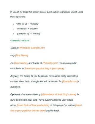 2. Search for blogs that already accept guest authors via Google Search using
these operators:
• “write for us” + “industry”
• “contribute” + “industry”
• “guest post by” + “industry”
Outreach Template:
Subject: Writing for Example.com
Hey [First Name],
I’m [Your Name], and I write at [Yoursite.com]. I’m also a regular
contributor at [mention a popular blog in your space].
Anyway, I’m writing to you because I have some really interesting
content ideas that I strongly feel will be perfect for [Example.com]’s
audience.
Optional: I’ve been following [abbreviation of their blog’s name] for
quite some time now, and I have even mentioned your article
about [insert topic of their past article] on this piece I’ve written [insert
link to your post that links to them] a while back.
 