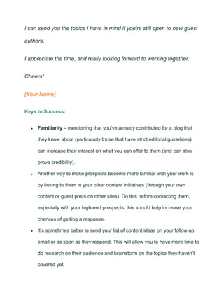 I can send you the topics I have in mind if you’re still open to new guest
authors.
I appreciate the time, and really looking forward to working together.
Cheers!
[Your Name]
Keys to Success:
• Familiarity – mentioning that you’ve already contributed for a blog that
they know about (particularly those that have strict editorial guidelines)
can increase their interest on what you can offer to them (and can also
prove credibility).
• Another way to make prospects become more familiar with your work is
by linking to them in your other content initiatives (through your own
content or guest posts on other sites). Do this before contacting them,
especially with your high-end prospects; this should help increase your
chances of getting a response.
• It’s sometimes better to send your list of content ideas on your follow up
email or as soon as they respond. This will allow you to have more time to
do research on their audience and brainstorm on the topics they haven’t
covered yet.
 