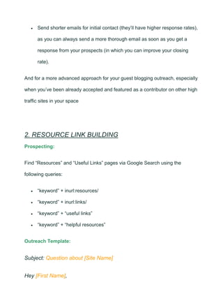 • Send shorter emails for initial contact (they’ll have higher response rates),
as you can always send a more thorough email as soon as you get a
response from your prospects (in which you can improve your closing
rate).
And for a more advanced approach for your guest blogging outreach, especially
when you’ve been already accepted and featured as a contributor on other high
traffic sites in your space
2. RESOURCE LINK BUILDING
Prospecting:
Find “Resources” and “Useful Links” pages via Google Search using the
following queries:
• “keyword” + inurl:resources/
• “keyword” + inurl:links/
• “keyword” + “useful links”
• “keyword” + “helpful resources”
Outreach Template:
Subject: Question about [Site Name]
Hey [First Name],
 