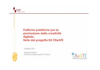 Politiche pubbliche per la
promozione della creatività
digitale.
Note dal progetto EU CReATE

6 giugno 2011

Michela Pollone
CSP-Innovazione nelle ICT, Torino - Italy



                                            1
 