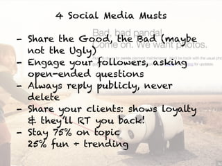 4 Social Media Musts
!
- Share the Good, the Bad (maybe
not the Ugly)
- Engage your followers, asking
open-ended questions
- Always reply publicly, never
delete
- Share your clients: shows loyalty
& they’ll RT you back!
- Stay 75% on topic 
25% fun + trending
 