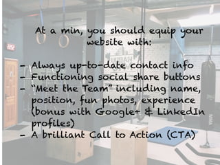At a min, you should equip your
website with:
!
- Always up-to-date contact info
- Functioning social share buttons
- “Meet the Team” including name,
position, fun photos, experience
(bonus with Google+ & LinkedIn
profiles)
- A brilliant Call to Action (CTA)
 