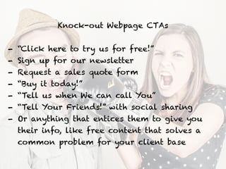 Knock-out Webpage CTAs
!
- “Click here to try us for free!”
- Sign up for our newsletter
- Request a sales quote form
- “Buy it today!”
- “Tell us when We can call You”
- “Tell Your Friends!” with social sharing
- Or anything that entices them to give you
their info, like free content that solves a
common problem for your client base
 