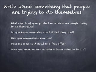 Write about something that people
are trying to do themselves
• What aspects of your product or services are people trying
to do themselves?
• Do you know something about it that they don’t?
• Can you demonstrate expertise?
• Does the topic lend itself to a free offer?
• Does you premium service offer a better solution to DIY?
 