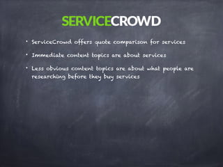 • ServiceCrowd offers quote comparison for services
• Immediate content topics are about services
• Less obvious content topics are about what people are
researching before they buy services
 