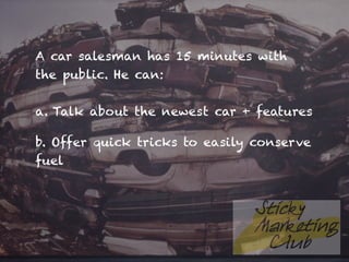A car salesman has 15 minutes with
the public. He can: 
 
a. Talk about the newest car + features
b. Offer quick tricks to easily conserve
fuel
 